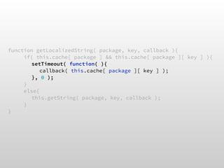 function getLocalizedString( package, key, callback ){
if( this.cache[ package ] && this.cache[ package ][ key ] ){
setTimeout( function( ){
callback( this.cache[ package ][ key ] );
}, 0 );
}
else{
this.getString( package, key, callback );
}
}
 