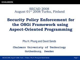 SECAD 2008, Aug 01st
2008, Turku – Finland, Phu H. Phung and David Sands Page 1
SECAD 2008
August 01st
2008 Turku, Finland
Security Policy Enforcement for
the OSGi Framework using
Aspect-Oriented Programming
Phu H. Phung and David Sands
Chalmers Univeristy of Technology
Gothenburg, Sweden
 