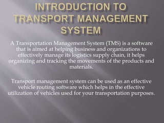 A Transportation Management System (TMS) is a software
that is aimed at helping business and organizations to
effectively manage its logistics supply chain, it helps
organizing and tracking the movements of the products and
materials.
Transport management system can be used as an effective
vehicle routing software which helps in the effective
utilization of vehicles used for your transportation purposes.
 