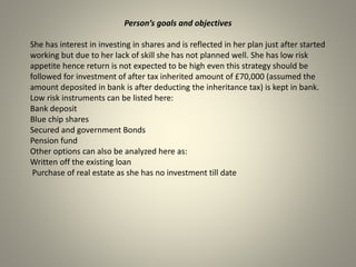 Person’s goals and objectives
She has interest in investing in shares and is reflected in her plan just after started
working but due to her lack of skill she has not planned well. She has low risk
appetite hence return is not expected to be high even this strategy should be
followed for investment of after tax inherited amount of £70,000 (assumed the
amount deposited in bank is after deducting the inheritance tax) is kept in bank.
Low risk instruments can be listed here:
Bank deposit
Blue chip shares
Secured and government Bonds
Pension fund
Other options can also be analyzed here as:
Written off the existing loan
Purchase of real estate as she has no investment till date
 
