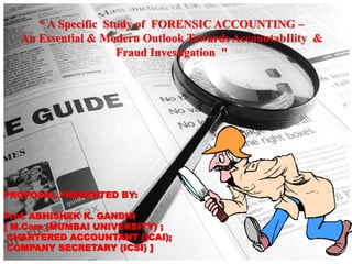 “ A Specific Study of FORENSIC ACCOUNTING –
An Essential & Modern Outlook Towards AccountabIlity &
Fraud Investigation "
PROPOSAL PRESENTED BY:
Prof. ABHISHEK K. GANDHI
[ M.Com (MUMBAI UNIVERSITY) ;
CHARTERED ACCOUNTANT (ICAI);
COMPANY SECRETARY (ICSI) ]
 