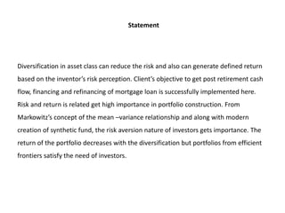 Statement
Diversification in asset class can reduce the risk and also can generate defined return
based on the inventor’s risk perception. Client’s objective to get post retirement cash
flow, financing and refinancing of mortgage loan is successfully implemented here.
Risk and return is related get high importance in portfolio construction. From
Markowitz’s concept of the mean –variance relationship and along with modern
creation of synthetic fund, the risk aversion nature of investors gets importance. The
return of the portfolio decreases with the diversification but portfolios from efficient
frontiers satisfy the need of investors.
 