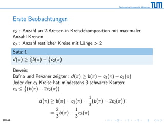 Erste Beobachtungen
c2 : Anzahl an 2-Kreisen in Kreisdekomposition mit maximaler
Anzahl Kreisen
c3 : Anzahl restlicher Kreise mit Länge > 2
Satz 1
d(π) ≥ 2
3b(π) − 1
3 c2(π)
Beweis:
Bafna und Pevzner zeigten: d(π) ≥ b(π) − c2(π) − c3(π)
Jeder der c3 Kreise hat mindestens 3 schwarze Kanten:
c3 ≤ 1
3 (b(π) − 2c2(π))
d(π) ≥ b(π) − c2(π) −
1
3
(b(π) − 2c2(π))
=
2
3
b(π) −
1
3
c2(π)
10/44
 