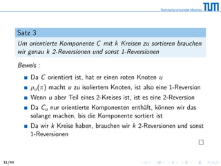 Satz 3
Um orientierte Komponente C mit k Kreisen zu sortieren brauchen
wir genau k 2-Reversionen und sonst 1-Reversionen
Beweis :
Da C orientiert ist, hat er einen roten Knoten u
ρu(π) macht u zu isoliertem Knoten, ist also eine 1-Reversion
Wenn u aber Teil eines 2-Kreises ist, ist es eine 2-Reversion
Da Cu nur orientierte Komponenten enthält, können wir das
solange machen, bis die Komponente sortiert ist
Da wir k Kreise haben, brauchen wir k 2-Reversionen und sonst
1-Reversionen
31/44
 