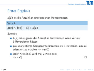 Erstes Ergebnis
u(C) ist die Anzahl an unorientierten Komponenten.
Satz 4
d(π) ≤ b(π) − |C| + u(C)
Beweis :
b(π) wäre genau die Anzahl an Reversionen wenn wir nur
1-Reversionen hätten
pro unorientierte Komponente brauchen wir 1 Reversion, um sie
orientiert zu machen ⇒ +u(C)
jeder Kreis in C wird mal 2-Kreis sein
⇒ - |C|
33/44
 
