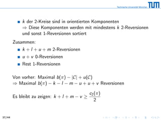 k der 2-Kreise sind in orientierten Komponenten
⇒ Diese Komponenten werden mit mindestens k 2-Reversionen
und sonst 1-Reversionen sortiert
Zusammen:
k + l + u + m 2-Reversionen
u + v 0-Reversionen
Rest 1-Reversionen
Von vorher: Maximal b(π) − |C| + u(C)
⇒ Maximal b(π) − k − l − m − u + u + v Reversionen
Es bleibt zu zeigen: k + l + m − v ≥
c2(π)
2
37/44
 