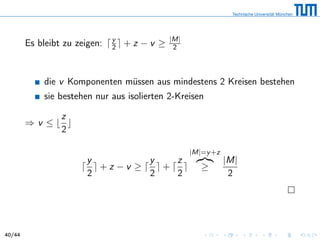 Es bleibt zu zeigen: y
2 + z − v ≥ |M|
2
die v Komponenten müssen aus mindestens 2 Kreisen bestehen
sie bestehen nur aus isolierten 2-Kreisen
⇒ v ≤
z
2
y
2
+ z − v ≥
y
2
+
z
2
|M|=y+z
≥
|M|
2
40/44
 