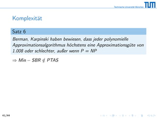Komplexität
Satz 6
Berman, Karpinski haben bewiesen, dass jeder polynomielle
Approximationsalgorithmus höchstens eine Approximationsgüte von
1.008 oder schlechter, außer wenn P = NP
⇒ Min − SBR /∈ PTAS
41/44
 