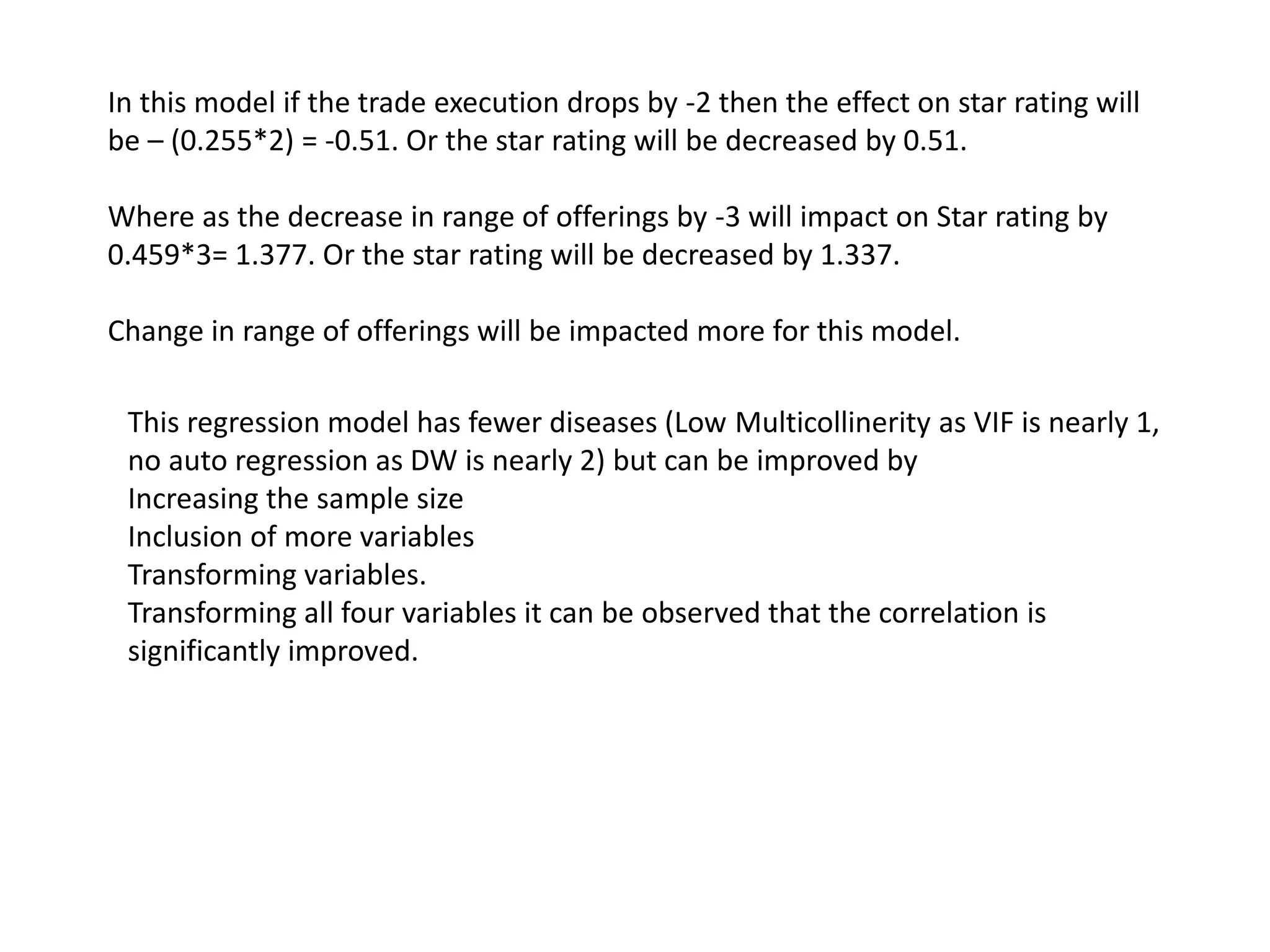 In this model if the trade execution drops by -2 then the effect on star rating will
be – (0.255*2) = -0.51. Or the star rating will be decreased by 0.51.
Where as the decrease in range of offerings by -3 will impact on Star rating by
0.459*3= 1.377. Or the star rating will be decreased by 1.337.
Change in range of offerings will be impacted more for this model.
This regression model has fewer diseases (Low Multicollinerity as VIF is nearly 1,
no auto regression as DW is nearly 2) but can be improved by
Increasing the sample size
Inclusion of more variables
Transforming variables.
Transforming all four variables it can be observed that the correlation is
significantly improved.
 