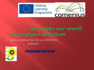 Let's make our world
more green and clean
SCOALA GIMNAZIALANR. 16 CONSTANTA
ROMANIA
PP PRESENTATION
P
 