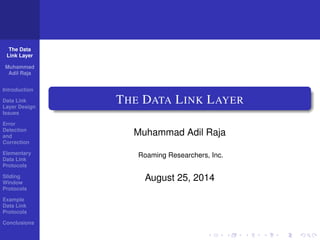 The Data 
Link Layer 
Muhammad 
Adil Raja 
Introduction 
Data Link 
Layer Design 
Issues 
Error 
Detection 
and 
Correction 
Elementary 
Data Link 
Protocols 
Sliding 
Window 
Protocols 
Example 
Data Link 
Protocols 
Conclusions 
THE DATA LINK LAYER 
Muhammad Adil Raja 
Roaming Researchers, Inc. 
August 25, 2014 
 