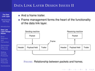 The Data 
Link Layer 
Muhammad 
Adil Raja 
Introduction 
Data Link 
Layer Design 
Issues 
Error 
Detection 
and 
Correction 
Elementary 
Data Link 
Protocols 
Sliding 
Window 
Protocols 
Example 
Data Link 
Protocols 
Conclusions 
2. Dealing with transmission errors. 
3. Regulating the flow of data so that slow receivers are not swamped 
DATA LINK LAYER DESIGN ISSUES II 
by fast senders. 
To accomplish these goals, the data link layer takes the packets it gets from the 
network layer And and a frame encapsulates trailer. 
them into frames for transmission. Each frame 
contains a frame header, a payload field for holding the packet, and a frame 
trailer, as Frame illustrated management in Fig. 3-1. Frame forms management the heart forms of the the functionality 
heart of what the 
data link of layer the does. data In link the layer. 
following sections we will examine all the above-mentioned 
issues in detail. 
Header Payload field Trailer 
Frame 
Sending machine 
Receiving machine 
Packet Packet 
Header Payload field Trailer 
Figure 3-1. Relationship between packets and frames. 
FIGURE: Relationship between packets and frames. 
Although this chapter is explicitly about the data link layer and its protocols, 
many of the principles we will study here, such as error control and flow control, 
are found in transport and other protocols as well. That is because reliability is an 
 