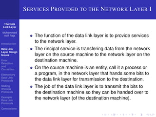 The Data 
Link Layer 
Muhammad 
Adil Raja 
Introduction 
Data Link 
Layer Design 
Issues 
Error 
Detection 
and 
Correction 
Elementary 
Data Link 
Protocols 
Sliding 
Window 
Protocols 
Example 
Data Link 
Protocols 
Conclusions 
SERVICES PROVIDED TO THE NETWORK LAYER I 
The function of the data link layer is to provide services 
to the network layer. 
The rincipal service is transfering data from the network 
layer on the source machine to the network layer on the 
destination machine. 
On the source machine is an entity, call it a process or 
a program, in the network layer that hands some bits to 
the data link layer for transmission to the destination. 
The job of the data link layer is to transmit the bits to 
the destination machine so they can be handed over to 
the network layer (of the destination machine). 
 