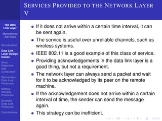 The Data 
Link Layer 
Muhammad 
Adil Raja 
Introduction 
Data Link 
Layer Design 
Issues 
Error 
Detection 
and 
Correction 
Elementary 
Data Link 
Protocols 
Sliding 
Window 
Protocols 
Example 
Data Link 
Protocols 
Conclusions 
SERVICES PROVIDED TO THE NETWORK LAYER 
V 
If it does not arrive within a certain time interval, it can 
be sent again. 
The service is useful over unreliable channels, such as 
wireless systems. 
IEEE 802.11 is a good example of this class of service. 
Providing acknowledgements in the data link layer is a 
good thing, but not a requirement. 
The network layer can always send a packet and wait 
for it to be acknowledged by its peer on the remote 
machine. 
If the acknowledgement does not arrive within a certain 
interval of time, the sender can send the message 
again. 
This strategy can be inefficient. 
 