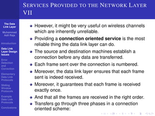 The Data 
Link Layer 
Muhammad 
Adil Raja 
Introduction 
Data Link 
Layer Design 
Issues 
Error 
Detection 
and 
Correction 
Elementary 
Data Link 
Protocols 
Sliding 
Window 
Protocols 
Example 
Data Link 
Protocols 
Conclusions 
SERVICES PROVIDED TO THE NETWORK LAYER 
VII 
However, it might be very useful on wireless channels 
which are inherently unreliable. 
Providing a connection oriented service is the most 
reliable thing the data link layer can do. 
The source and destination machines establish a 
connection before any data are transferred. 
Each frame sent over the connection is numbered. 
Moreover, the data link layer ensures that each frame 
sent is indeed received. 
Moreover, it guarantees that each frame is received 
exactly once. 
And that all the frames are received in the right order. 
Transfers go through three phases in a connection 
oriented scheme: 
 