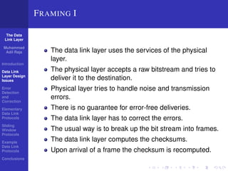 The Data 
Link Layer 
Muhammad 
Adil Raja 
Introduction 
Data Link 
Layer Design 
Issues 
Error 
Detection 
and 
Correction 
Elementary 
Data Link 
Protocols 
Sliding 
Window 
Protocols 
Example 
Data Link 
Protocols 
Conclusions 
FRAMING I 
The data link layer uses the services of the physical 
layer. 
The physical layer accepts a raw bitstream and tries to 
deliver it to the destination. 
Physical layer tries to handle noise and transmission 
errors. 
There is no guarantee for error-free deliveries. 
The data link layer has to correct the errors. 
The usual way is to break up the bit stream into frames. 
The data link layer computes the checksums. 
Upon arrival of a frame the checksum is recomputed. 
 