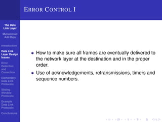 The Data 
Link Layer 
Muhammad 
Adil Raja 
Introduction 
Data Link 
Layer Design 
Issues 
Error 
Detection 
and 
Correction 
Elementary 
Data Link 
Protocols 
Sliding 
Window 
Protocols 
Example 
Data Link 
Protocols 
Conclusions 
ERROR CONTROL I 
How to make sure all frames are eventually delivered to 
the network layer at the destination and in the proper 
order. 
Use of acknowledgements, retransmissions, timers and 
sequence numbers. 
 