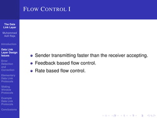 The Data 
Link Layer 
Muhammad 
Adil Raja 
Introduction 
Data Link 
Layer Design 
Issues 
Error 
Detection 
and 
Correction 
Elementary 
Data Link 
Protocols 
Sliding 
Window 
Protocols 
Example 
Data Link 
Protocols 
Conclusions 
FLOW CONTROL I 
Sender transmitting faster than the receiver accepting. 
Feedback based flow control. 
Rate based flow control. 
 
