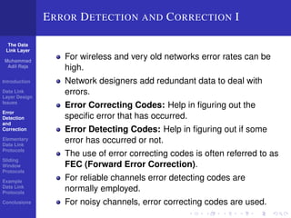 The Data 
Link Layer 
Muhammad 
Adil Raja 
Introduction 
Data Link 
Layer Design 
Issues 
Error 
Detection 
and 
Correction 
Elementary 
Data Link 
Protocols 
Sliding 
Window 
Protocols 
Example 
Data Link 
Protocols 
Conclusions 
ERROR DETECTION AND CORRECTION I 
For wireless and very old networks error rates can be 
high. 
Network designers add redundant data to deal with 
errors. 
Error Correcting Codes: Help in figuring out the 
specific error that has occurred. 
Error Detecting Codes: Help in figuring out if some 
error has occurred or not. 
The use of error correcting codes is often referred to as 
FEC (Forward Error Correction). 
For reliable channels error detecting codes are 
normally employed. 
For noisy channels, error correcting codes are used. 
 