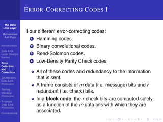The Data 
Link Layer 
Muhammad 
Adil Raja 
Introduction 
Data Link 
Layer Design 
Issues 
Error 
Detection 
and 
Correction 
Elementary 
Data Link 
Protocols 
Sliding 
Window 
Protocols 
Example 
Data Link 
Protocols 
Conclusions 
ERROR-CORRECTING CODES I 
Four different error-correcting codes: 
1 Hamming codes. 
2 Binary convolutional codes. 
3 Reed-Solomon codes. 
4 Low-Density Parity Check codes. 
All of these codes add redundancy to the information 
that is sent. 
A frame consists of m data (i.e. message) bits and r 
redundant (i.e. check) bits. 
In a block code, the r check bits are computed solely 
as a function of the m data bits with which they are 
associated. 
 