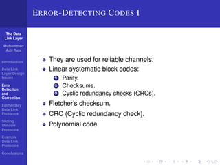 The Data 
Link Layer 
Muhammad 
Adil Raja 
Introduction 
Data Link 
Layer Design 
Issues 
Error 
Detection 
and 
Correction 
Elementary 
Data Link 
Protocols 
Sliding 
Window 
Protocols 
Example 
Data Link 
Protocols 
Conclusions 
ERROR-DETECTING CODES I 
They are used for reliable channels. 
Linear systematic block codes: 
1 Parity. 
2 Checksums. 
3 Cyclic redundancy checks (CRCs). 
Fletcher’s checksum. 
CRC (Cyclic redundancy check). 
Polynomial code. 
 