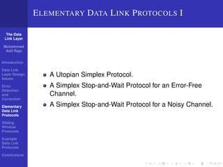 The Data 
Link Layer 
Muhammad 
Adil Raja 
Introduction 
Data Link 
Layer Design 
Issues 
Error 
Detection 
and 
Correction 
Elementary 
Data Link 
Protocols 
Sliding 
Window 
Protocols 
Example 
Data Link 
Protocols 
Conclusions 
ELEMENTARY DATA LINK PROTOCOLS I 
A Utopian Simplex Protocol. 
A Simplex Stop-and-Wait Protocol for an Error-Free 
Channel. 
A Simplex Stop-and-Wait Protocol for a Noisy Channel. 
 