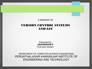 A SEMINAR ON 
VERSION CONTROL SYSTEMS 
AND GIT 
Presented by, 
ARAVINDHAN K 
Final year student. 
DEPARTMENT OF COMPUTER SCIENCE ENGINEERING 
PERUNTHALAIVAR KAMARAJAR INSTITUTE OF 
ENGINEERING AND TECHNOLOGY 
 