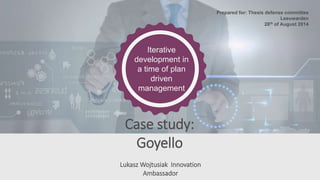 Iterative 
development in 
a time of plan 
driven 
management 
Case study: 
Goyello 
Lukasz Wojtusiak Innovation 
Ambassador 
Prepared for: Thesis defense committee 
Leeuwarden 
28th of August 2014 
 