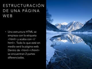 ESTRUCTURACIÓN
DE UNA PÁGINA
WEB
• Una estructura HTML se
empieza con la etiqueta
<html> y acaba con </
html>. Todo lo que esté en
medio será la página web.
Dentro de <html></html>
se encuentran 2 partes
diferenciadas.
