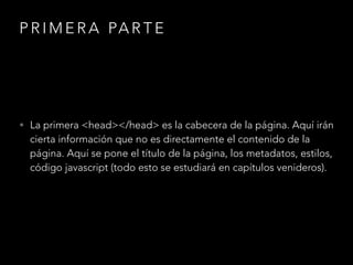 PRIMERA PARTE
• La primera <head></head> es la cabecera de la página. Aquí irán
cierta información que no es directamente el contenido de la
página. Aquí se pone el título de la página, los metadatos, estilos,
código javascript (todo esto se estudiará en capítulos venideros).
