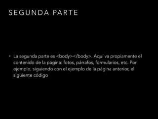 SEGUNDA PARTE
• La segunda parte es <body></body>. Aquí va propiamente el
contenido de la página: fotos, párrafos, formularios, etc. Por
ejemplo, siguiendo con el ejemplo de la página anterior, el
siguiente código