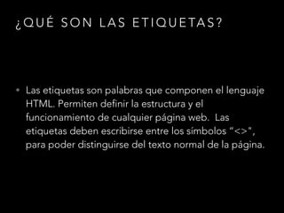 ¿QUÉ SON LAS ETIQUETAS?
• Las etiquetas son palabras que componen el lenguaje
HTML. Permiten definir la estructura y el
funcionamiento de cualquier página web. Las
etiquetas deben escribirse entre los símbolos “<>",
para poder distinguirse del texto normal de la página.