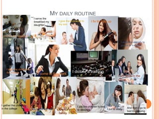MY DAILY ROUTINE 
I prepare the breakfast 
I serve the 
breakfast my 
daughter 
I give the breakfast to 
my son 
I fix the hair up 
I organize already to 
go out to trabajor 
I take the children to 
the college I come to the work 
I dictate a training 
I am work in the 
office 
I gather the children 
in the college I do tasks with the 
children 
We eat in 
family 
I put the children to bed 
to sleeping I put to study And then I go to 
bed to sleeping 
 