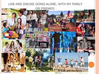 LIKE AND DISLIKE DOING ALONE, WITH MY FAMILY 
OR FRIENDS. 
I do market with my family 
I go out with my friends 
of purchases 
To take my children to the 
park 
I go out to take coffee with my 
friend 
I go to cinema with 
my friends 
I go to purchases toys to my 
children I am going to dance To have breakfast in the 
bed 
To go out to share with 
my friends 
Roasts with the family 
To walk with the family 
