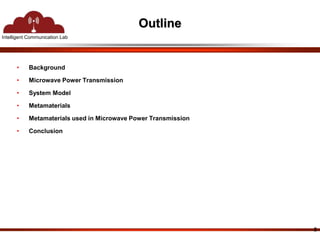 Intelligent Communication Lab 
Outline 
• Background 
• Microwave Power Transmission 
• System Model 
• Metamaterials 
• Metamaterials used in Microwave Power Transmission 
• Conclusion 
2 
 