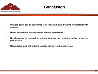 Intelligent Communication Lab 
Conclusion 
21 
• Wireless power can be transmitted to an increased range by using metamaterial with 
antenna 
• Use of metamaterial will improve the antenna performance. 
• No altercation is required in antenna structure for achieving better or desired 
performance. 
• Metamaterial used with antenna can also help in avoiding interference 
 