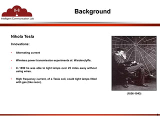 Intelligent Communication Lab 
Background 
Nikola Tesla 
Innovations: 
• Alternating current 
• Wireless power transmission experiments at Wardenclyffe. 
• In 1899 he was able to light lamps over 25 miles away without 
using wires. 
• High frequency current, of a Tesla coil, could light lamps filled 
with gas (like neon). 
(1856-1943) 
3 
 