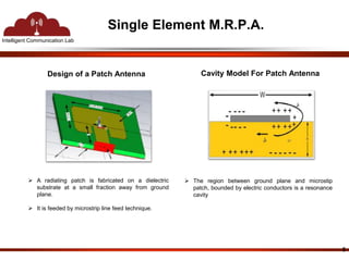 Intelligent Communication Lab 
Single Element M.R.P.A. 
Design of a Patch Antenna 
5 
Cavity Model For Patch Antenna 
 A radiating patch is fabricated on a dielectric 
substrate at a small fraction away from ground 
plane. 
 It is feeded by microstrip line feed technique. 
 The region between ground plane and microstip 
patch, bounded by electric conductors is a resonance 
cavity 
 
