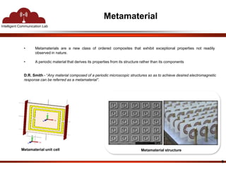 Intelligent Communication Lab 
Metamaterial 
• Metamaterials are a new class of ordered composites that exhibit exceptional properties not readily 
observed in nature. 
• A periodic material that derives its properties from its structure rather than its components 
9 
D.R. Smith - “Any material composed of a periodic microscopic structures so as to achieve desired electromagnetic 
response can be referred as a metamaterial”. 
Metamaterial unit cell Metamaterial structure 
 