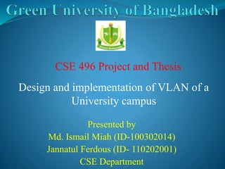 CSE 496 Project and Thesis 
Design and implementation of VLAN of a 
University campus 
Presented by 
Md. Ismail Miah (ID-100302014) 
Jannatul Ferdous (ID- 110202001) 
CSE Department 
 