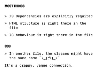 Most things 
» JS Dependencies are explicitly required 
» HTML structure is right there in the 
file 
» JS behaviour is right there in the file 
CSS 
» In another file, the classes might have 
the same name ¯_()_/¯ 
It's a crappy, vague connection. 
 