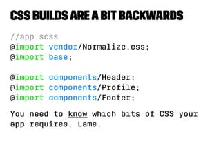 CSS builds are a bit backwards 
//app.scss 
@import vendor/Normalize.css; 
@import base; 
@import components/Header; 
@import components/Profile; 
@import components/Footer; 
You need to know which bits of CSS your 
app requires. Lame. 
 