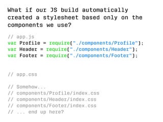 What if our JS build automatically 
created a stylesheet based only on the 
components we use? 
// app.js 
var Profile = require(./components/Profile); 
var Header = require(./components/Header); 
var Footer = require(./components/Footer); 
// app.css 
// Somehow... 
// components/Profile/index.css 
// components/Header/index.css 
// components/Footer/index.css 
// ... end up here? 
 