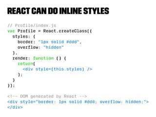 React can do inline styles 
// Profile/index.js 
var Profile = React.createClass({ 
styles: { 
border: 1px solid #ddd, 
overflow: hidden 
}, 
render: function () { 
return( 
div style={this.styles} / 
); 
} 
}); 
!-- DOM generated by React -- 
div style=border: 1px solid #ddd; overflow: hidden; 
/div 
 