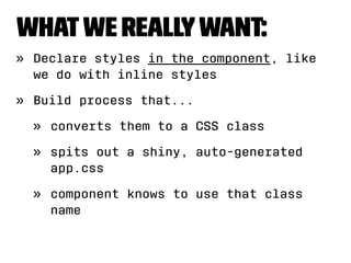 What we really want: 
» Declare styles in the component, like 
we do with inline styles 
» Build process that... 
» converts them to a CSS class 
» spits out a shiny, auto-generated 
app.css 
» component knows to use that class 
name 
 