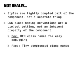 not really... 
» Styles are tightly coupled part of the 
component, not a separate thing 
» CSS class naming conventions are a 
project setting, not an inherent 
property of the component 
» Dev: BEM class names for easy 
debugging 
» Prod: Tiny compressed class names 
 