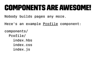 Components are awesome! 
Nobody builds pages any more. 
Here's an example Profile component: 
components/ 
Profile/ 
index.hbs 
index.css 
index.js 
 