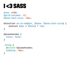 I 3 Sass 
$red: #f00; 
$grid-columns: 12; 
$base-font-size: 16px; 
@function px-to-em($px, $base: $base-font-size) { 
@return ($px / $base) * 1em; 
} 
%placeholder { 
color: $red; 
} 
.thing { 
@extend %placeholder; 
padding: 10px; 
} 
 