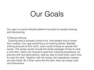 Our Goals 
Our app is a social network platform focused on receipe sharing 
and discovering. 
! 
1) Recipe sharing 
Cooking food is actually a kind of art. And people love to share 
their creation. Our app would focus on sharing dishes. Besides 
sharing pictures of their work, users could choose to upload their 
recipe. The recipe would include the whole package of how to cook 
a nice dish. Users can choose to post their cooking procedures, as 
pictures with text descriptions, step by step to show other users how 
to cook this dish. Together with the recipe, the ingredients needed 
are also listed. So if other users like the dish, they can easily cook 
one themselves. 
 