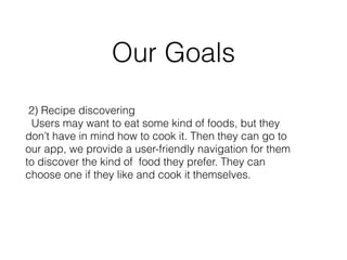 Our Goals 
2) Recipe discovering 
Users may want to eat some kind of foods, but they 
don’t have in mind how to cook it. Then they can go to 
our app, we provide a user-friendly navigation for them 
to discover the kind of food they prefer. They can 
choose one if they like and cook it themselves. 
 